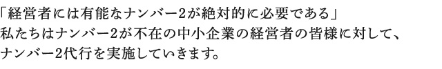 「経営者には有能なナンバー2が絶対的に必要である」 私たちはナンバー2が不在の中小企業の経営者の皆様に対して、 ナンバー2代行を実施していきます