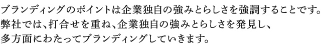 ブランディングのポイントは企業独自の強みとらしさを強調することです。弊社では、打合せを重ね、企業独自の強みとらしさを発見し、多方面にわたってブランディングしていきます