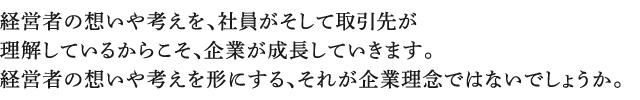 経営者の想いや考えを、社員がそして取引先が理解しているからこそ、企業が成長していきます。経営者の想いや考えを形にする、それが企業理念ではないでしょうか