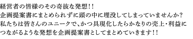 経営者の皆様のその奇抜な発想！！企画提案書にまとめられずに頭の中に埋没してしまっていませんか？私たちは皆さんのユニークで、かつ具現化したらかなりの売上・利益につながるような発想を企画提案書としてまとめていきます！！