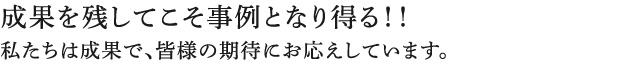 成果を残してこそ事例となり得る!!私たちは成果で、皆様の期待にお応えしています