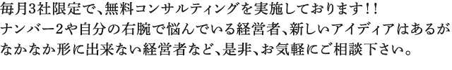 ナンバー2や自分の右腕で悩んでいる経営者、新しいアイディアはあるが なかなか形に出来ない経営者など、是非、お気軽にご相談下さい。