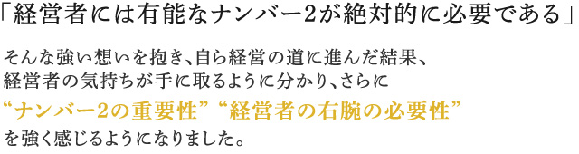 「経営者には有能なナンバー2が絶対的に必要である」そんな強い想いを抱き、自ら経営の道に進んだ結果、経営者の気持ちが手に取るように分かり、さらに“ナンバー2の重要性”“経営者の右腕の必要性”を強く感じるようになりました。