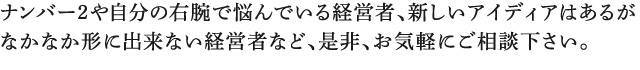 ナンバー2や自分の右腕で悩んでいる経営者、新しいアイディアはあるが なかなか形に出来ない経営者など、是非、お気軽にご相談下さい。